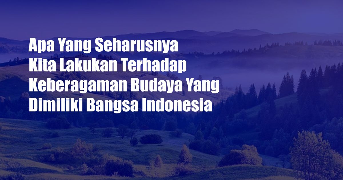 Apa Yang Seharusnya Kita Lakukan Terhadap Keberagaman Budaya Yang Dimiliki Bangsa Indonesia