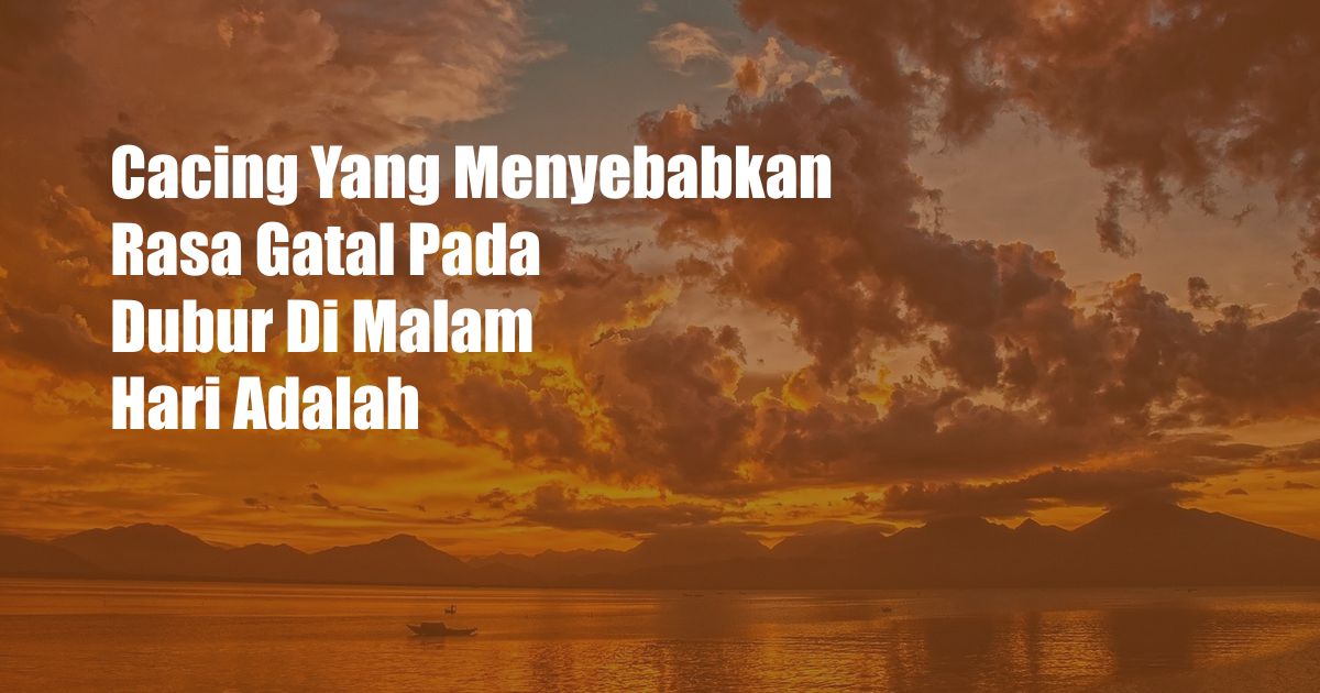 Cacing Yang Menyebabkan Rasa Gatal Pada Dubur Di Malam Hari Adalah